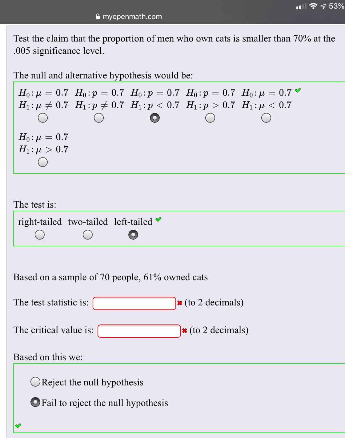 7 53%
myopenmath.com
Test the claim that the proportion of men who own cats is smaller than 70% at the
005 significance level.
The null and alternative hypothesis would be:
Ho u0.7 H: p 0.7 Ho:p = 0.7 Ho p 0.7 Ho: u 0.7
H 0.7 H1 :p 0.7 H p 0.7 H:p > 0.7 H1 < 0.7
Ho: u0.7
H 0.7
The test is:
right-tailed two-tailed left-tailed
Based on a sample of 70 people, 61% owned cats
* (to 2 decimals)
The test statistic is:
|* (to 2 decimals)
The critical value is:
Based on this we:
OReject the null hypothesis
OFail to reject the null hypothesis
