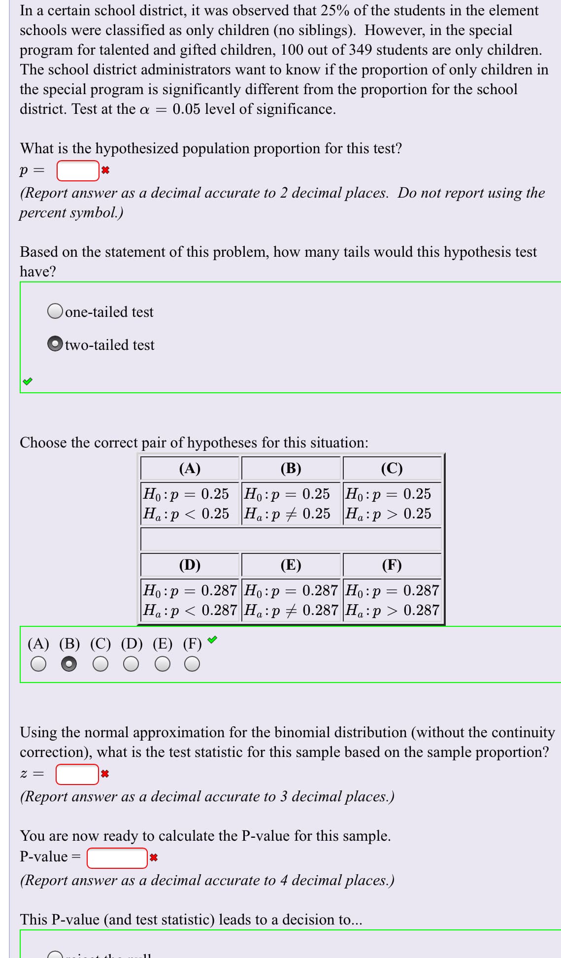 In a certain school district, it was observed that 25% of the students in the element
schools were classified as only children (no siblings). However, in the special
program for talented and gifted children, 100 out of 349 students are only children.
The school district administrators want to know if the proportion of only children in
the special program is significantly different from the proportion for the school
district. Test at the a =
0.05 level of significance.
What is the hypothesized population proportion for this test?
р —
(Report answer as a decimal accurate to 2 decimal places. Do not report using the
percent symbol.)
Based on the statement of this problem, how many tails would this hypothesis test
have?
Oone-tailed test
Otwo-tailed test
Choose the correct pair of hypotheses for this situation:
(A)
(В)
(C)
|Но: р %3D 0.25 |Но:р
|На:р < 0.25 |Н.:р +0.25 На:р > 0.25
0.25 Ho p 0.25
а .
(D)
(E)
(F)
0.287 Ho p 0.287
|Но :р 3 0.287|Но:р
Ha p 0.287 Ha p0.287 Ha p 0.287
(A) (B) (C)
Using the normal approximation for the binomial distribution (without the continuity
correction), what is the test statistic for this sample based on the sample proportion?
= 2
(Report answer as a decimal accurate to 3 decimal places.)
You are now
ady to calculate the P-value for this sample.
P-value =
(Report answer as a decimal accurate to 4 decimal places.)
This P-value (and test statistic) leads to a decision to...
30
