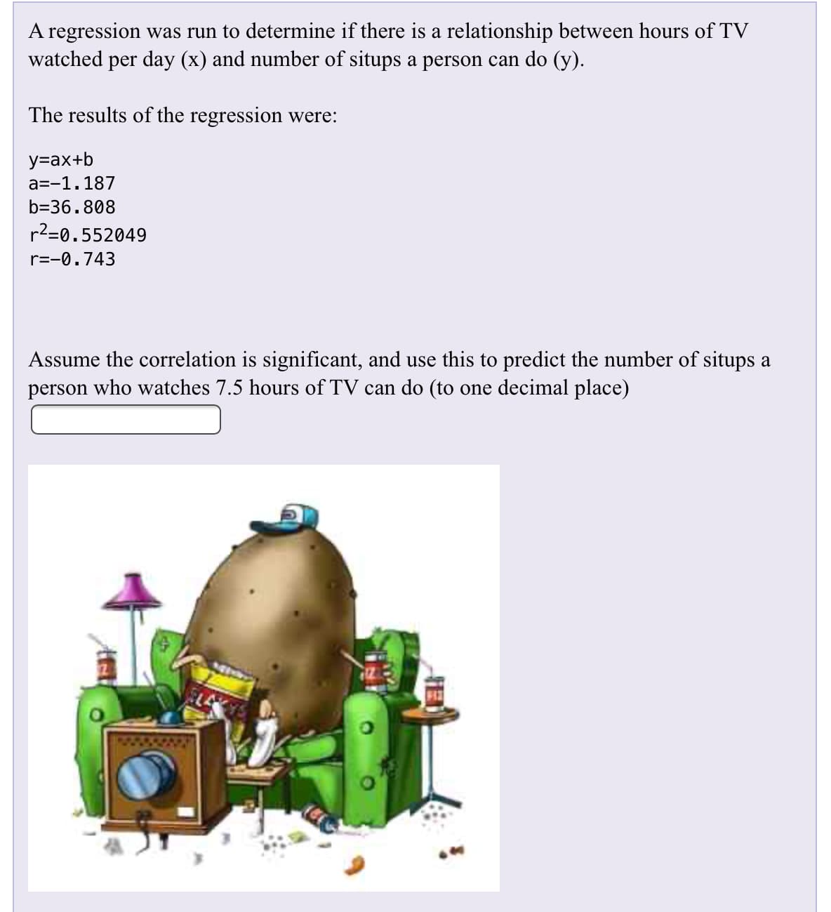 A regression was run to determine if there is a relationship between hours of TV
watched per day (x) and number of situps a person can do (y)
The results of the regression were:
у-ах+b
a--1.187
b-36.808
r2-0.552049
r=-0.743
Assume the correlation is significant, and use this to predict the number of situps a
person who watches 7.5 hours of TV can do (to one decimal place)
