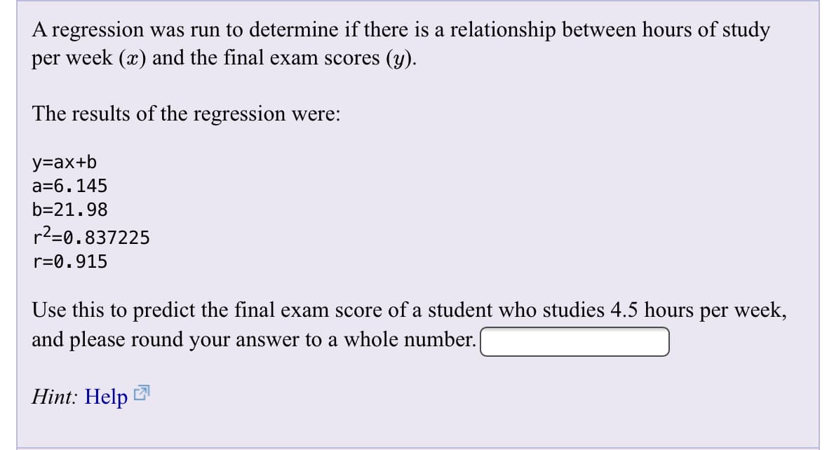 A regression was run to determine if there is a relationship between hours of study
per week (x) and the final exam scores (y)
The results of the regression were:
у-ах+b
a-6.145
b-21.98
r2-0.837225
r 0.915
Use this to predict the final exam score of a student who studies 4.5 hours per week,
and please round your answer to a whole number.
Hint: Help
