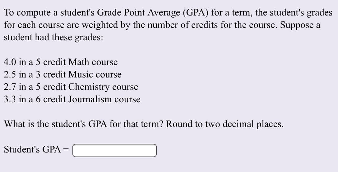 To compute a student's Grade Point Average (GPA) for a term, the student's grades
for each course are weighted by the number of credits for the course. Suppose a
student had these grades:
4.0 in a 5 credit Math course
2.5 in a 3 credit Music course
2.7 in a 5 credit Chemistry course
3.3 in a 6 credit Journalism course
What is the student's GPA for that term? Round to two decimal places
Student's GPA =
