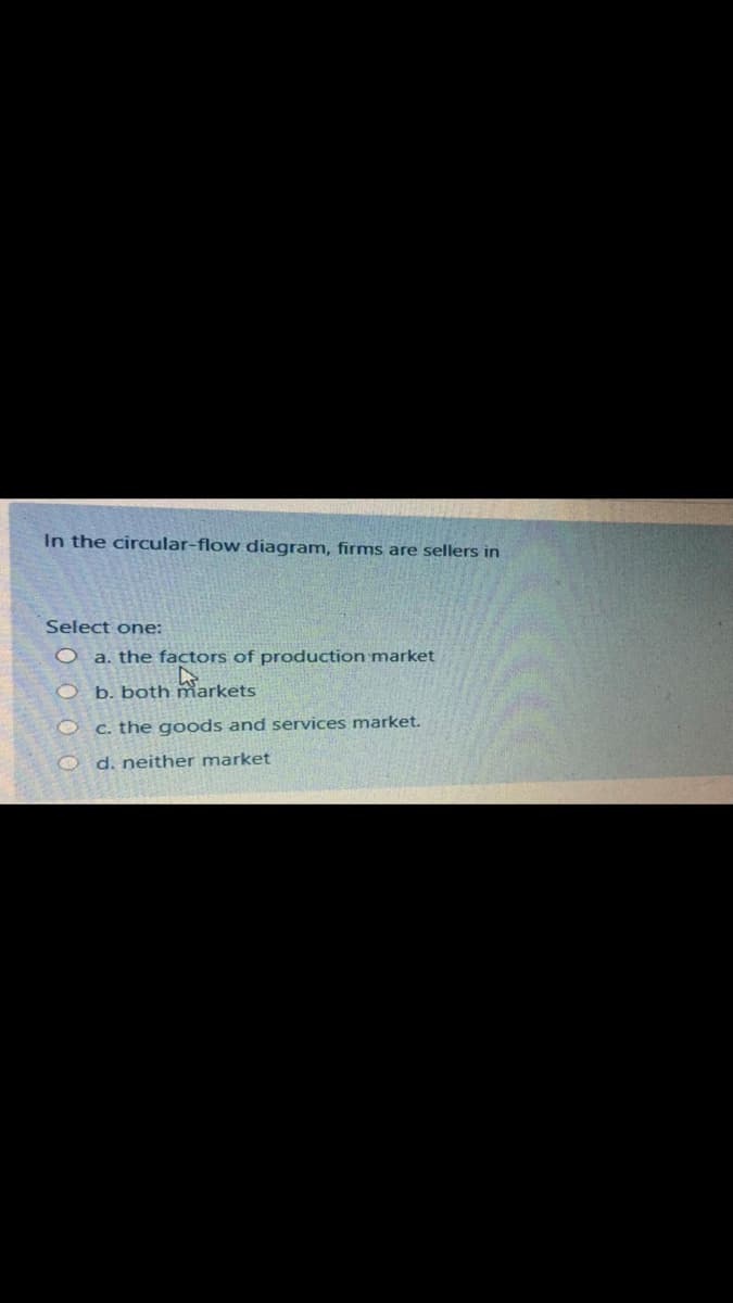 In the circular-flow diagram, firms are sellers in
Select one:
O a. the factors of production market
arkets
O b. both
C. the goods and services market.
O d. neither market
