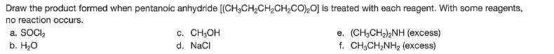 Draw the product formed when pentanoic anhydride [(CH;CH,CH,CH,cO),0] is treated with each reagent. With some reagents,
no reaction occurs.
a. SOCI,
b. H20
c. CH,OH
d. NaCI
e. (CH;CH),NH (excess)
f. CH;CH,NH2 (excess)
