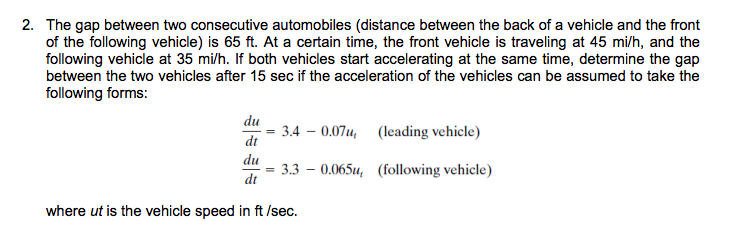 2. The gap between two consecutive automobiles (distance between the back of a vehicle and the front
of the following vehicle) is 65 ft. At a certain time, the front vehicle is traveling at 45 mi/h, and the
following vehicle at 35 mi/h. If both vehicles start accelerating at the same time, determine the gap
between the two vehicles after 15 sec if the acceleration of the vehicles can be assumed to take the
following forms:
du
3.4 – 0.07u, (leading vehicle)
dt
du
3.3 – 0.065u, (following vehicle)
dt
where ut is the vehicle speed in ft /sec.
