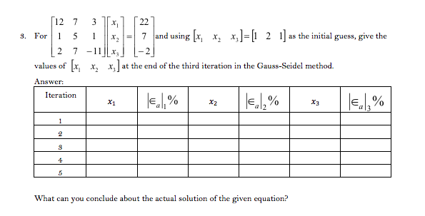 12 7
22
3. For 15
7 and using x, x, x,]=[1 2 1] as the initial guess, give the
7 -11
values of x, x, x, at the end of the third iteration in the Gauss-Seidel method.
Answer:
Iteration
X1
X2
X3
1
4
What can you conclude about the actual solution of the given equation?
