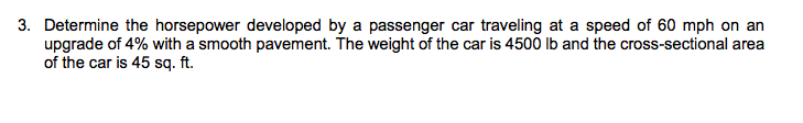 3. Determine the horsepower developed by a passenger car traveling at a speed of 60 mph on an
upgrade of 4% with a smooth pavement. The weight of the car is 4500 lb and the cross-sectional area
of the car is 45 sq. ft.
