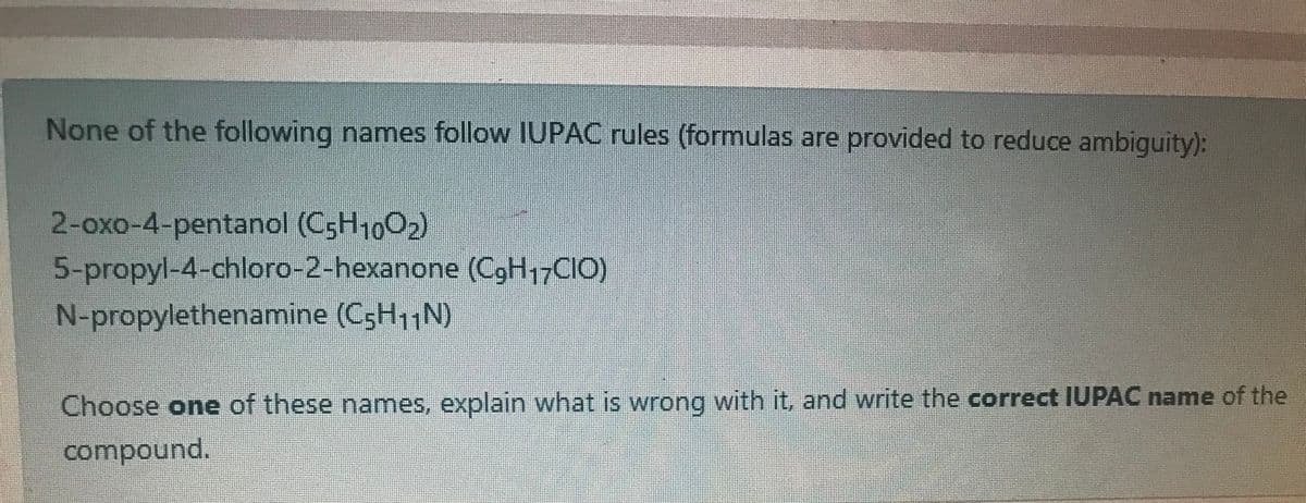 None of the following names follow IUPAC rules (formulas are provided to reduce ambiguity):
2-oxo-4-pentanol (C5H1002)
5-propyl-4-chloro-2-hexanone (C,H17CIO)
N-propylethenamine (C5H11N)
Choose one of these names, explain what is wrong with it, and write the correct IUPAC name of the
compound.
