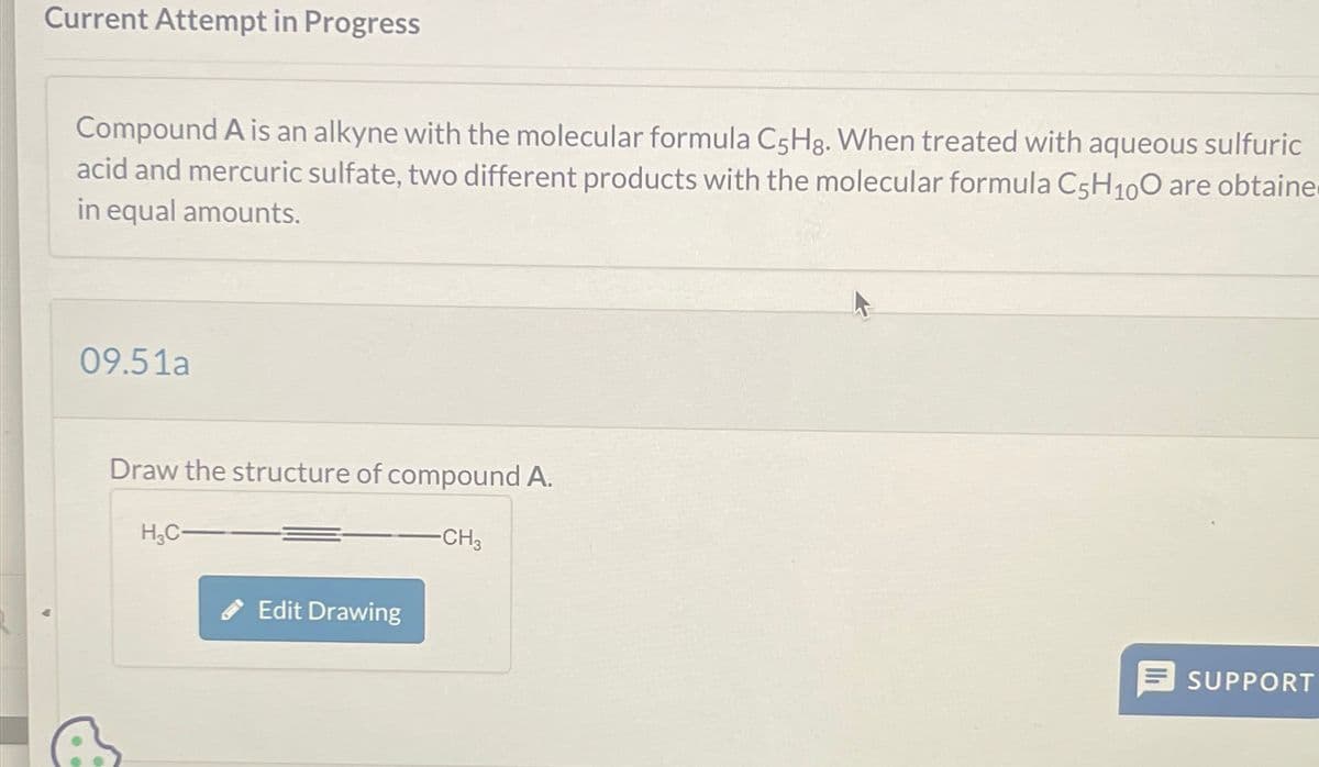 Current Attempt in Progress
Compound A is an alkyne with the molecular formula C5Hg. When treated with aqueous sulfuric
acid and mercuric sulfate, two different products with the molecular formula C5H100 are obtaine
in equal amounts.
09.51a
Draw the structure of compound A.
H3C
Edit Drawing
-CH3
SUPPORT