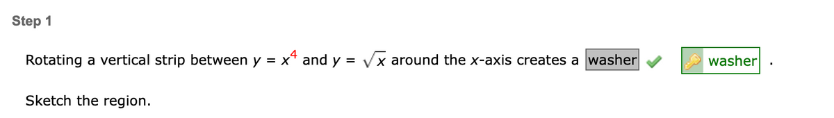 Step 1
Rotating a vertical strip between y = x* and y = Vx around the x-axis creates a washer
washer
Sketch the region.
