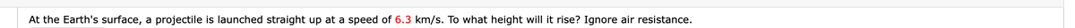 At the Earth's surface, a projectile is launched straight up at a speed of 6.3 km/s. To what height will it rise? Ignore air resistance.
