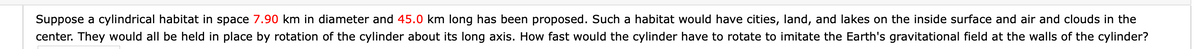 Suppose a cylindrical habitat in space 7.90 km in diameter and 45.0 km long has been proposed. Such a habitat would have cities, land, and lakes on the inside surface and air and clouds in the
center. They would all be held in place by rotation of the cylinder about its long axis. How fast would the cylinder have to rotate to imitate the Earth's gravitational field at the walls of the cylinder?
