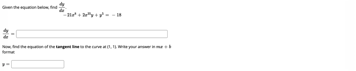 dy
Given the equation below, find
dx
- 21x8 + 2x35y + y = – 18
dy
dx
Now, find the equation of the tangent line to the curve at (1, 1). Write your answer in mx + b
format
y =
