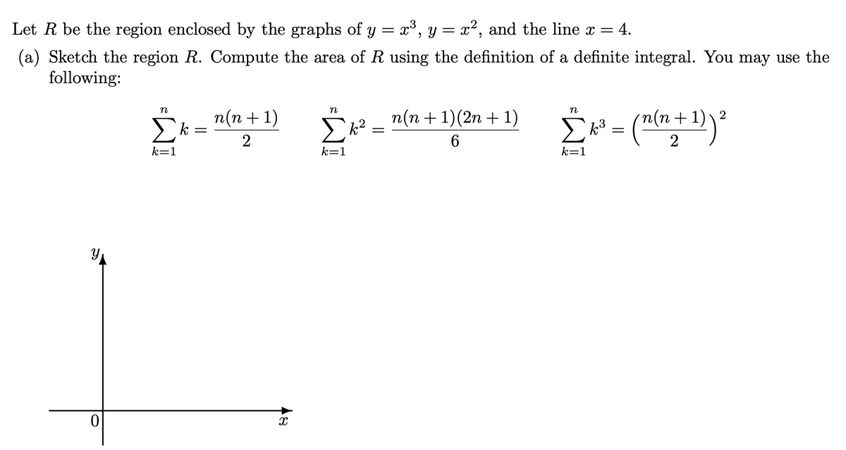 Let R be the region enclosed by the graphs of y = x³, y = x², and the line x = 4.
(a) Sketch the region R. Compute the area of R using the definition of a definite integral. You may use the
following:
n
n
п(п + 1)
k
Σ
n(n +1)(2n + 1)
k =
Σ
k
(n+1)
2
6.
k=1
k=1
k=1
WI
