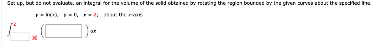 Set up, but do not evaluate, an integral for the volume of the solid obtained by rotating the region bounded by the given curves about the specified line.
In(x), y = 0, x = 2;
about the x-axis
y =
'2
dx
