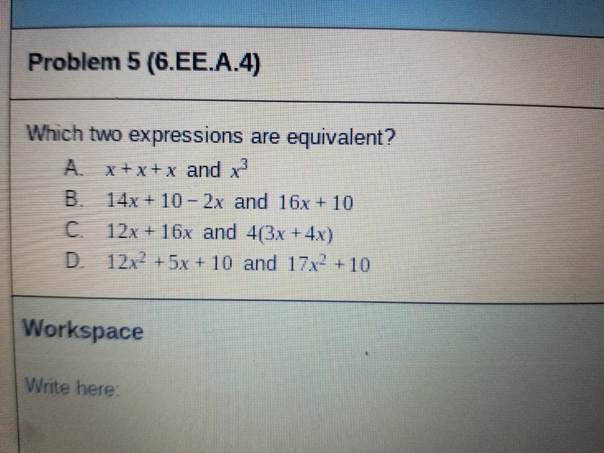 Problem 5 (6.EE.A.4)
Which two expressions are equivalent?
A. x+x+x and x
B. 14x + 10- 2x and 16x + 10
C 12x+ 16x and 4(3x +4x)
D.
. 12x +5x + 10 and 17x2 +10
Workspace
Write here:
