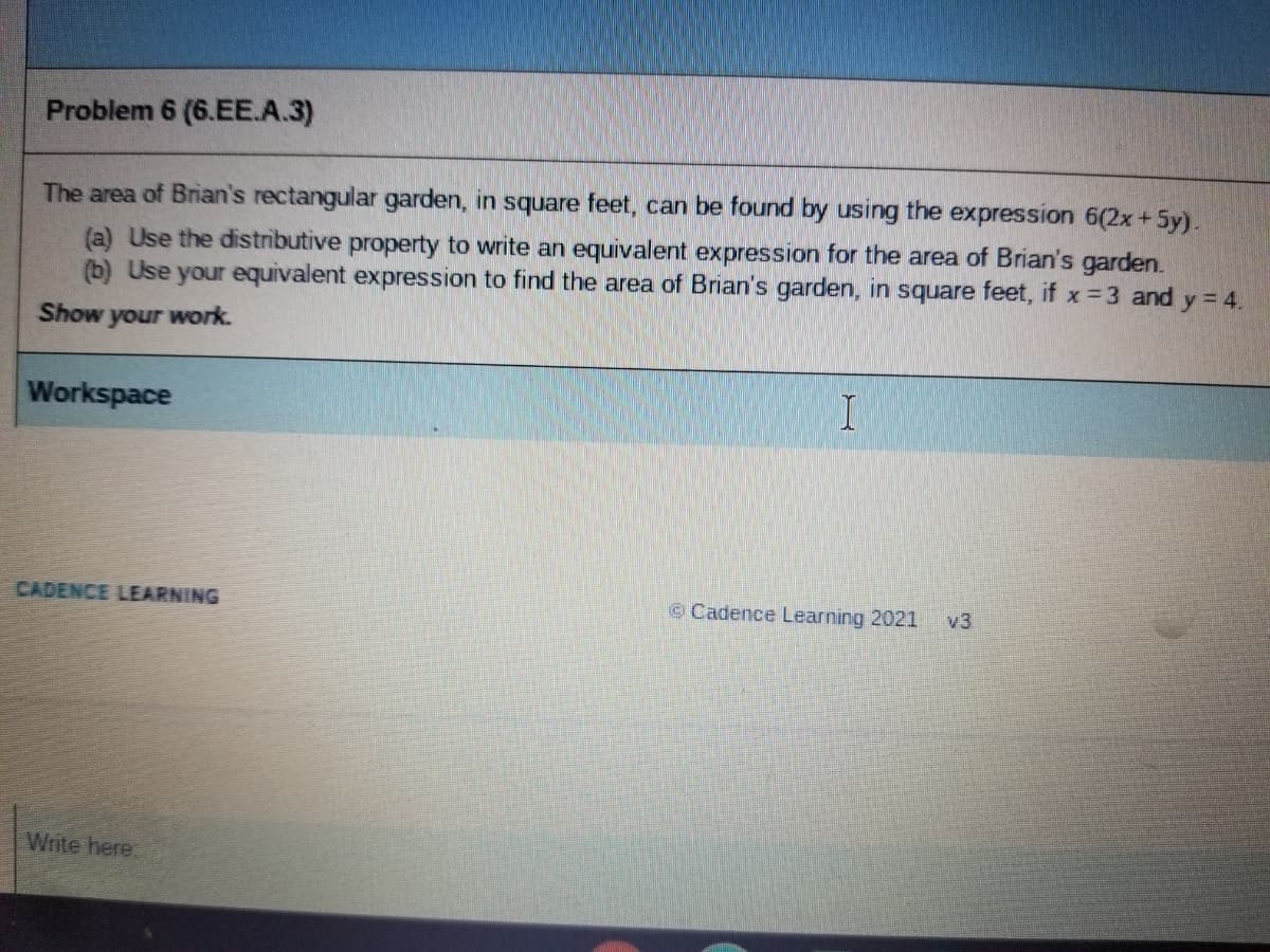 Problem 6 (6.EE.A.3)
The area of Brian's rectangular garden, in square feet, can be found by using the expression 6(2x+5y).
(a) Use the distributive property to write an equivalent expression for the area of Brian's garden.
(b) Use your equivalent expression to find the area of Brian's garden, in square feet, if x= 3 and y = 4.
Show
your work.
Workspace
CADENCE LEARNING
©Cadence Learning 2021
v3
Write here
