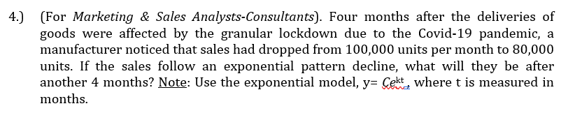 4.) (For Marketing & Sales Analysts-Consultants). Four months after the deliveries of
goods were affected by the granular lockdown due to the Covid-19 pandemic, a
manufacturer noticed that sales had dropped from 100,000 units per month to 80,000
units. If the sales follow an exponential pattern decline, what will they be after
another 4 months? Note: Use the exponential model, y= Cekt, where t is measured in
months.