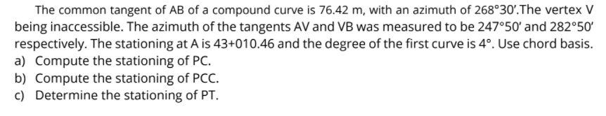 The common tangent of AB of a compound curve is 76.42 m, with an azimuth of 268°30'.The vertex V
being inaccessible. The azimuth of the tangents AV and VB was measured to be 247°50' and 282°50'
respectively. The stationing at A is 43+010.46 and the degree of the first curve is 4°. Use chord basis.
a) Compute the stationing of PC.
b) Compute the stationing of PCC.
c) Determine the stationing of PT.
