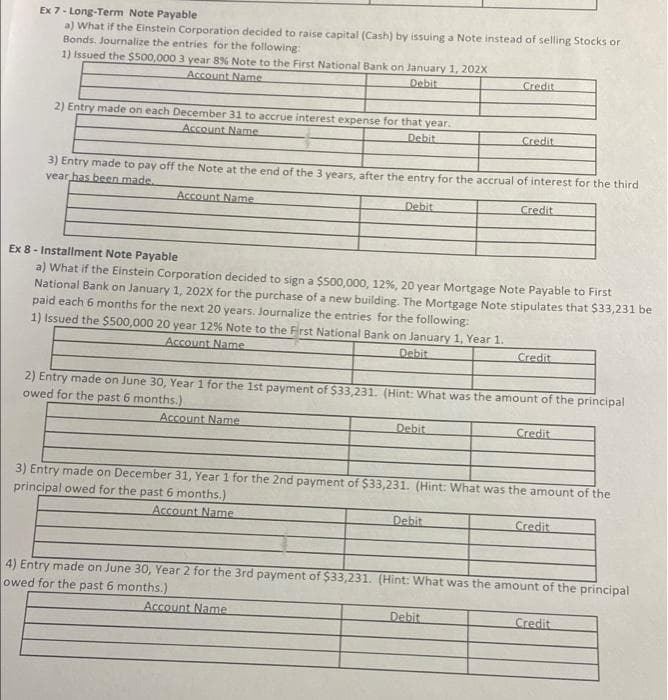 Ex 7- Long-Term Note Payable
a) What if the Einstein Corporation decided to raise capital (Cash) by issuing a Note instead of selling Stocks or
Bonds. Journalize the entries for the following:
1) Issued the $500,000 3 year 8% Note to the First National Bank on January 1, 202X
Account Name
Debit
Credit
2) Entry made on each December 31 to accrue interest expense for that year.
Account Name
Debit
Credit
3) Entry made to pay off the Note at the end of the 3 years, after the entry for the accrual of interest for the third
vear has been made
Account Name
Debit
Credit
Ex 8 - Installment Note Payable
a) What if the Einstein Corporation decided to sign a $500,000, 12%, 20 year Mortgage Note Payable to First
National Bank on January 1, 202X for the purchase of a new building. The Mortgage Note stipulates that $33,231 be
paid each 6 months for the next 20 years. Journalize the entries for the following:
1) Issued the $500,000 20 year 12% Note to the First National Bank on January 1, Year 1.
Account Name
Debit
Credit
2) Entry made on June 30, Year 1 for the 1st payment of $33,231. (Hint: What was the amount of the principal
owed for the past 6 months.)
Account Name
Debit
Credit
3) Entry made on December 31, Year 1 for the 2nd payment of $33,231. (Hint: What was the amount of the
principal owed for the past 6 months.)
Account Name
Debit
Credit
4) Entry made on June 30, Year 2 for the 3rd payment of $33,231. (Hint: What was the amount of the principal
owed for the past 6 months.)
Account Name
Debit
Credit
