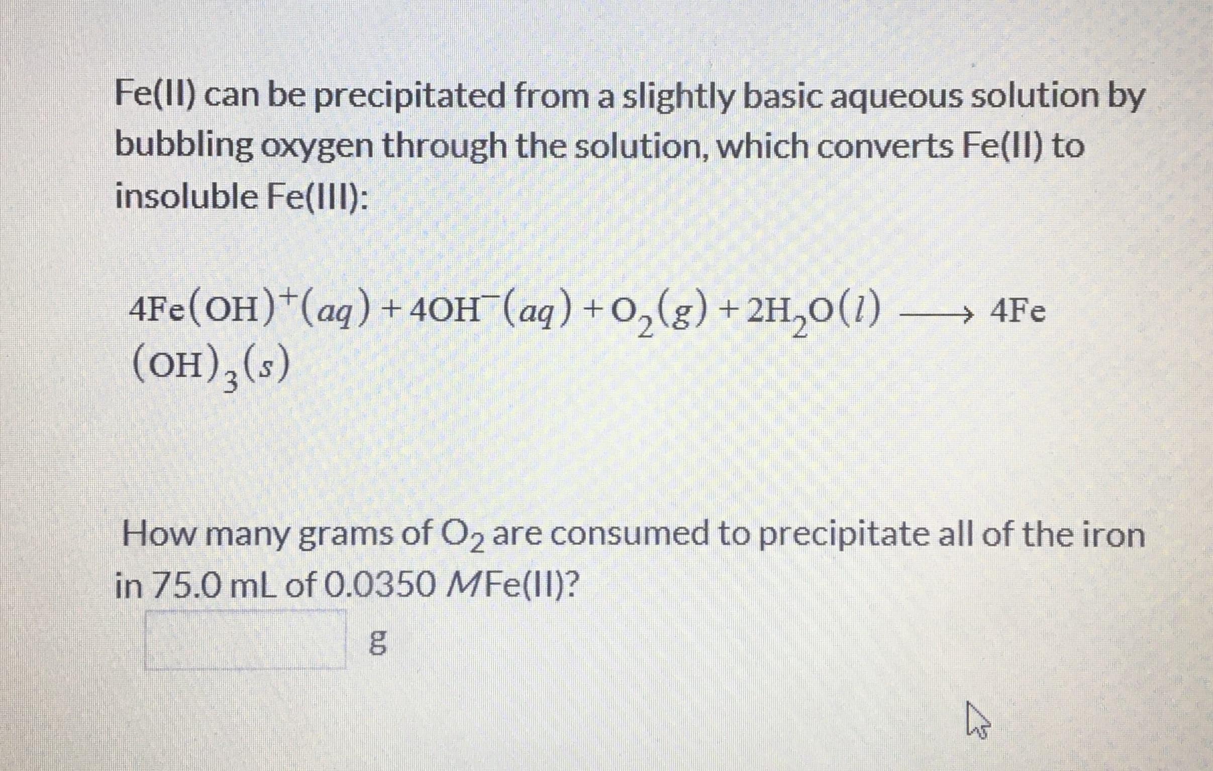 Fe(ll) can be precipitated from a slightly basic aqueous solution by
bubbling oxygen through the solution, which converts Fe(II) to
insoluble Fe(llI):
4Fe(OH)*(aq)+ 40H¯(aq) + O,(g) + 2H,0(1) → 4Fe
(он), (-)
How many grams of O2 are consumed to precipitate all of the iron
in 75.0 mL of 0.0350 MFe(ll)?
