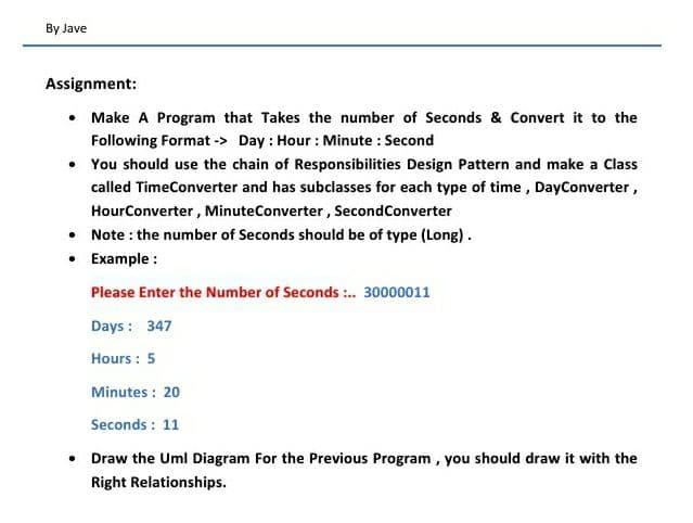 By Jave
Assignment:
Make A Program that Takes the number of Seconds & Convert it to the
Following Format -> Day : Hour : Minute : Second
• You should use the chain of Responsibilities Design Pattern and make a Class
called TimeConverter and has subclasses for each type of time, DayConverter,
HourConverter, MinuteConverter, SecondConverter
• Note : the number of Seconds should be of type (Long).
• Example :
Please Enter the Number of Seconds :. 30000011
Days : 347
Hours : 5
Minutes : 20
Seconds : 11
• Draw the Uml Diagram For the Previous Program, you should draw it with the
Right Relationships.
