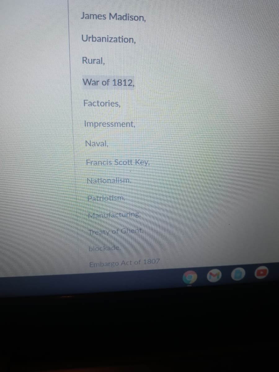 James Madison,
Urbanization,
Rural,
War of 1812,
Factories,
Impressment,
Naval,
Francis Scott Key,
Nationalism.
Patriotism
Manufacturing
Treaty of Ghent
blockade
Embargo Act of 1807
