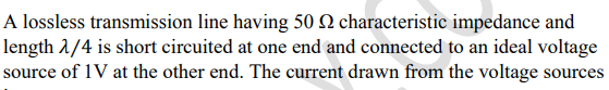 A lossless transmission line having 50 2 characteristic impedance and
length 1/4 is short circuited at one end and connected to an ideal voltage
source of 1V at the other end. The current drawn from the voltage sources
