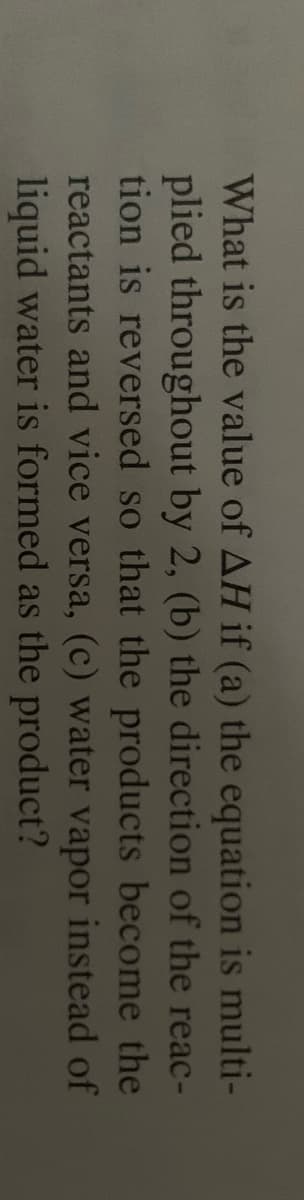 What is the value of AH if (a) the equation is multi-
plied throughout by 2, (b) the direction of the reac-
tion is reversed so that the products become the
reactants and vice versa, (c) water vapor instead of
liquid water is formed as the product?
