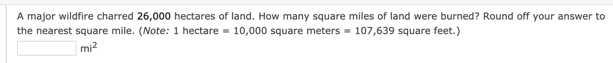 A major wildfire charred 26,000 hectares of land. How many square miles of land were burned? Round off your answer to
the nearest square mile. (Note: 1 hectare =
10,000 square meters
107,639 square feet.)
mi?
