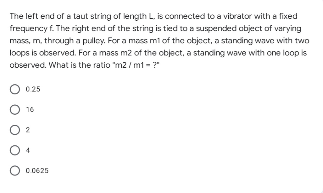 The left end of a taut string of length L, is connected to a vibrator with a fixed
frequency f. The right end of the string is tied to a suspended object of varying
mass, m, through a pulley. For a mass m1 of the object, a standing wave with two
loops is observed. For a mass m2 of the object, a standing wave with one loop is
observed. What is the ratio "m2 / m1 = ?"
0.25
16
2
O 4
O 0.0625
