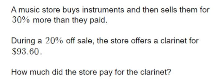 A music store buys instruments and then sells them for
30% more than they paid.
During a 20% off sale, the store offers a clarinet for
$93.60.
How much did the store pay for the clarinet?
