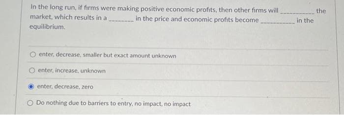 In the long run, if firms were making positive economic profits, then other firms will
market, which results in a
in the price and economic profits become
equilibrium.
enter, decrease, smaller but exact amount unknown
enter, increase, unknown
enter, decrease, zero
O Do nothing due to barriers to entry, no impact, no impact
in the
the