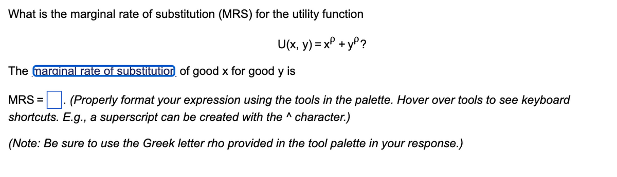 What is the marginal rate of substitution (MRS) for the utility function
U(x, y) = x² + y²?
The marginal rate of substitution of good x for good y is
MRS = (Properly format your expression using the tools in the palette. Hover over tools to see keyboard
shortcuts. E.g., a superscript can be created with the ^ character.)
(Note: Be sure to use the Greek letter rho provided in the tool palette in your response.)