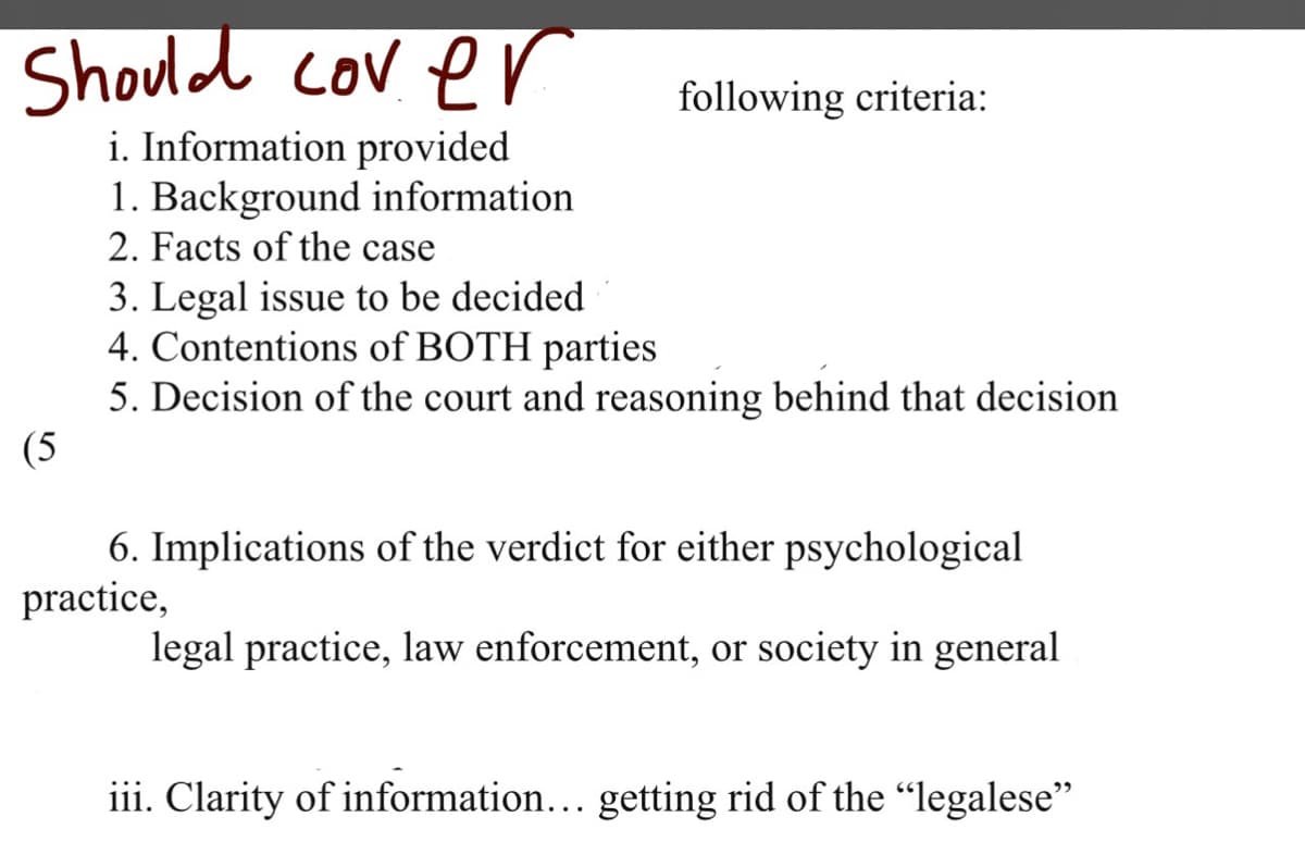 Should cover
i. Information provided
1. Background information
2. Facts of the case
following criteria:
3. Legal issue to be decided
4. Contentions of BOTH parties
5. Decision of the court and reasoning behind that decision
(5
6. Implications of the verdict for either psychological
practice,
legal practice, law enforcement, or society in general
iii. Clarity of information... getting rid of the "legalese"