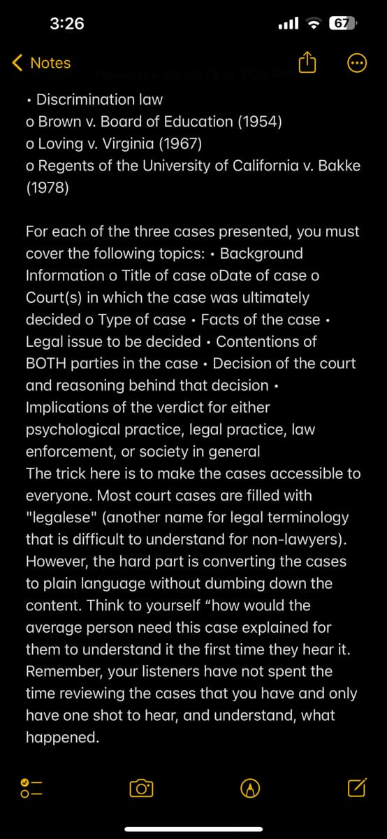 3:26
< Notes
, 2023 at 3:26 PM
• Discrimination law
o Brown v. Board of Education (1954)
o Loving v. Virginia (1967)
o Regents of the University of California v. Bakke
(1978)
O-
67
For each of the three cases presented, you must
cover the following topics: Background
Information o Title of case oDate of case o
Court(s) in which the case was ultimately
decided o Type of case Facts of the case.
Legal issue to be decided Contentions of
BOTH parties in the case. Decision of the court
and reasoning behind that decision.
Implications of the verdict for either
psychological practice, legal practice, law
enforcement, or society in general
The trick here is to make the cases accessible to
everyone. Most court cases are filled with
"legalese" (another name for legal terminology
that is difficult to understand for non-lawyers).
However, the hard part is converting the cases
to plain language without dumbing down the
content. Think to yourself "how would the
average person need this case explained for
them to understand it the first time they hear it.
Remember, your listeners have not spent the
time reviewing the cases that you have and only
have one shot to hear, and understand, what
happened.
O