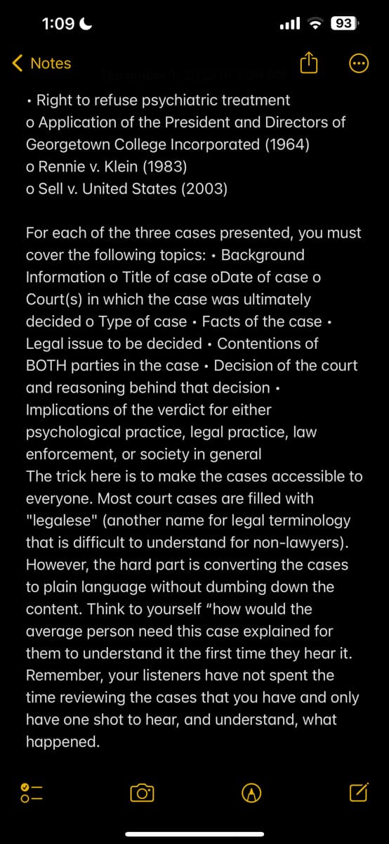 1:09
< Notes
•Right to refuse psychiatric treatment
o Application of the President and Directors of
Georgetown College Incorporated (1964)
o Rennie v. Klein (1983)
o Sell v. United States (2003)
93
For each of the three cases presented, you must
cover the following topics: Background
Information o Title of case oDate of case o
Court(s) in which the case was ultimately
decided o Type of case Facts of the case.
Legal issue to be decided Contentions of
BOTH parties in the case. Decision of the court
and reasoning behind that decision.
Implications of the verdict for either
psychological practice, legal practice, law
enforcement, or society in general
The trick here is to make the cases accessible to
everyone. Most court cases are filled with
"legalese" (another name for legal terminology
that is difficult to understand for non-lawyers).
However, the hard part is converting the cases
to plain language without dumbing down the
content. Think to yourself "how would the
average person need this case explained for
them to understand it the first time they hear it.
Remember, your listeners have not spent the
time reviewing the cases that you have and only
have one shot to hear, and understand, what
happened.
O-
O