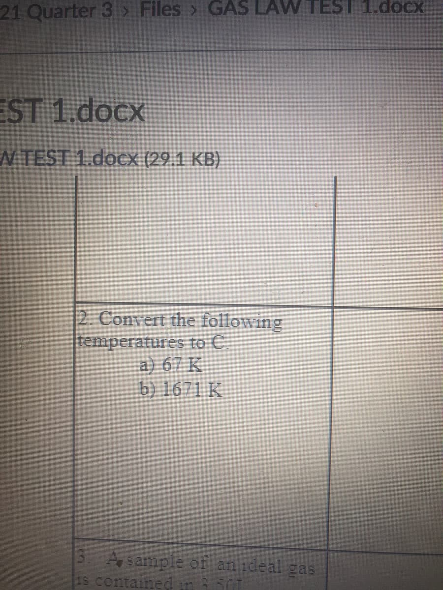 21 Quarter 3 > Files > GAS LAW TEST 1.docx
EST 1.docx
N TEST 1.doCx (29.1 KB)
2. Convert the following
temperatures to C.
a) 67 K
b) 1671 K
3 Asample of an ideal gas
1S contained in 50T
