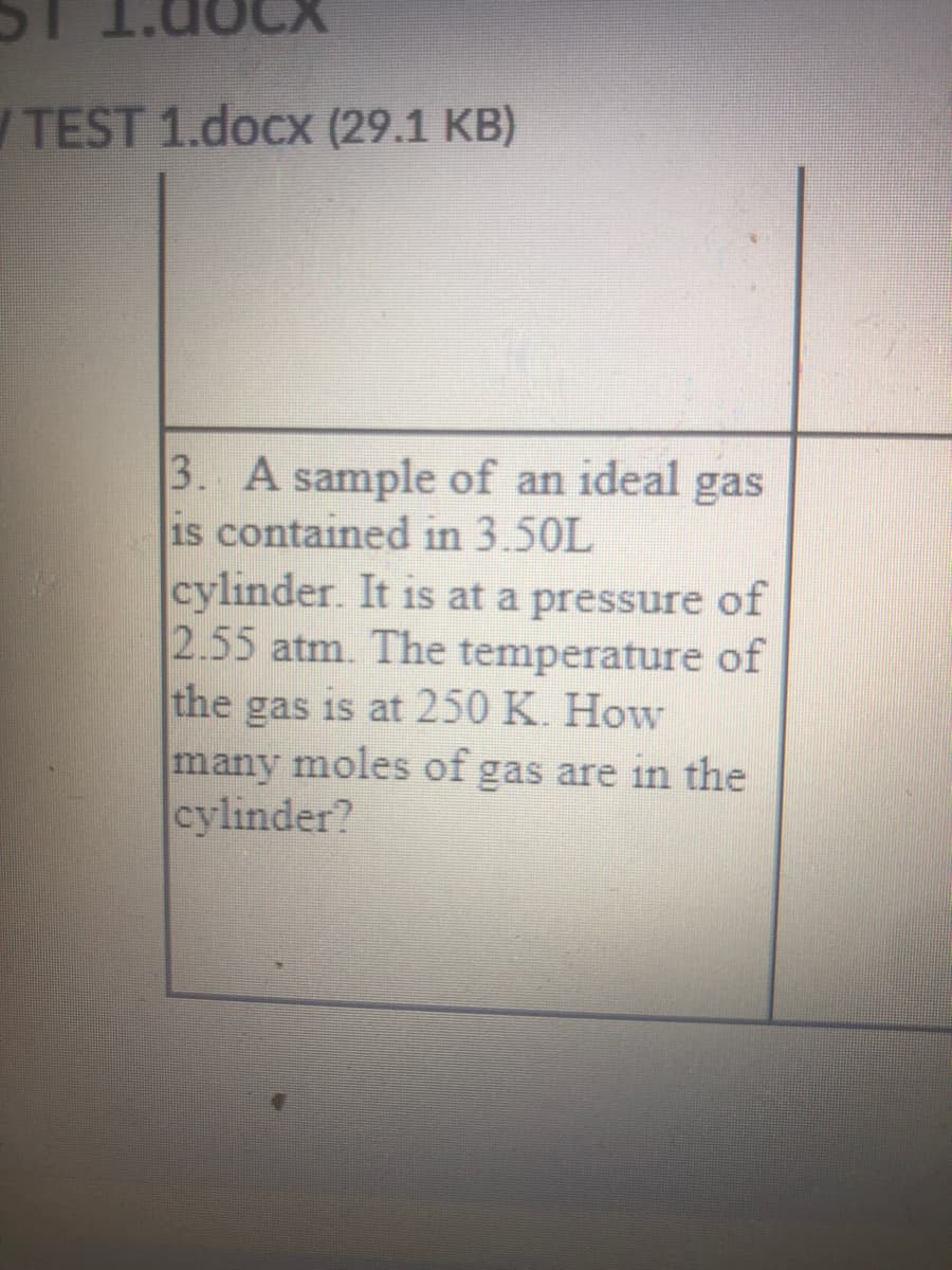 /TEST 1.docx (29.1 KB)
3. A sample of an ideal
is contained in 3.50L
cylinder. It is at a pressure of
2.55 atm. The temperature of
the gas is at 250 K. How
many moles of gas are in the
cylinder?
gas
