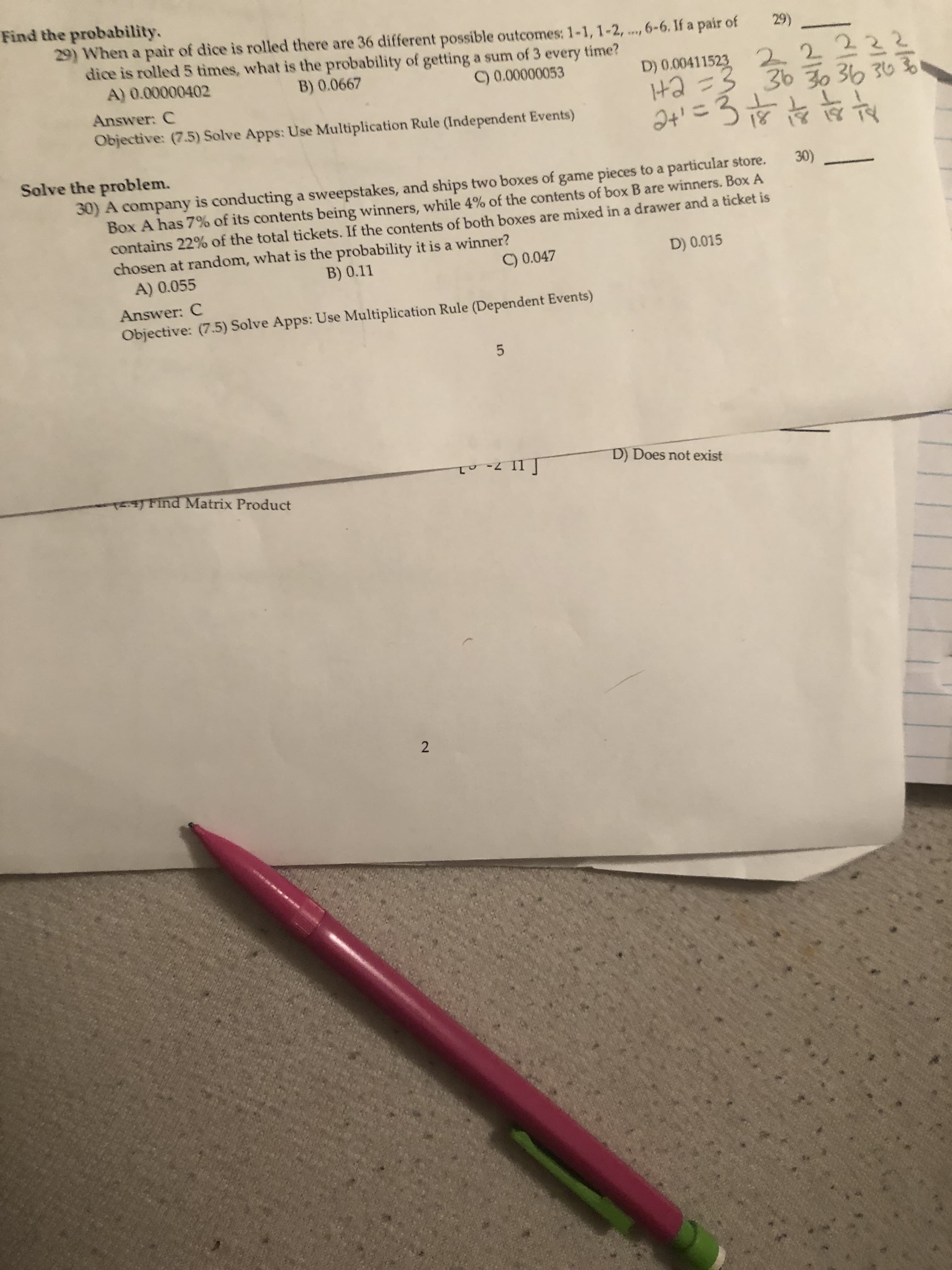 Find the probability.
29) When a pair of dice is rolled there are 36 different possible outcomes: 1-1, 1-2, ..., 6-6. If a pair of
dice is rolled 5 times, what is the probability of getting a sum of 3 every time?
A) 0.00000402
29)
****
D) 0.00411523
Ha =3
2t' =3 it
22222
36 30 36 363B
B) 0.0667
C) 0.00000053
Answer: C
Objective: (7.5) Solve Apps: Use Multiplication Rule (Independent Events)
Solve the problem.
30)
30) A company is conducting a sweepstakes, and ships two boxes of game pieces to a particular store.
Box A has 7% of its contents being winners, while 4% of the contents of box B are winners. Box A
contains 22% of the total tickets. If the contents of both boxes are mixed in a drawer and a ticket is
chosen at random, what is the probability it is a winner?
A) 0.055
B) 0.11
C) 0.047
D) 0.015
Answer: C
Objective: (7.5) Solve Apps: Use Multiplication Rule (Dependent Events)
D) Does not exist
TETFind Matrix Product
2.
