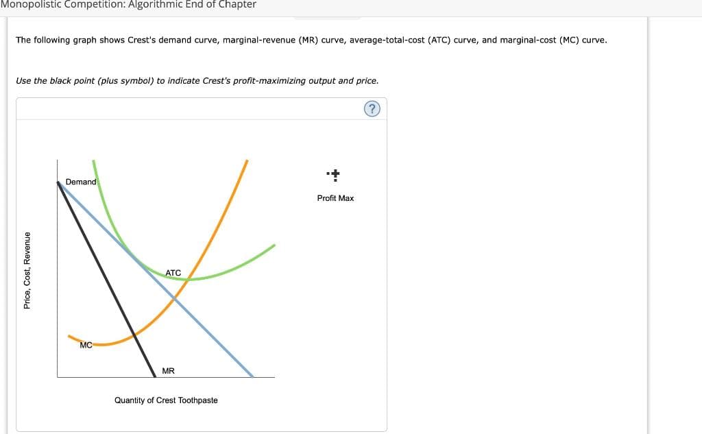 Monopolistic Competition: Algorithmic End of Chapter
Price, Cost, Revenue
The following graph shows Crest's demand curve, marginal-revenue (MR) curve, average-total-cost (ATC) curve, and marginal-cost (MC) curve.
Use the black point (plus symbol) to indicate Crest's profit-maximizing output and price.
Demand
MC
MR
ATC
Quantity of Crest Toothpaste
+
Profit Max