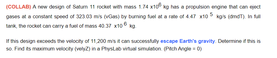 (COLLAB) A new design of Saturn 11 rocket with mass 1.74 x10° kg has a propulsion engine that can eject
gases at a constant speed of 323.03 m/s (vGas) by burning fuel at a rate of 4.47 x10
kg/s (dmdT). In full
6
tank, the rocket can carry a fuel of mass 40.37 x10
kg.
If this design exceeds the velocity of 11,200 m/s it can successfully escape Earth's gravity. Determine if this is
so. Find its maximum velocity (velyZ) in a PhysLab virtual simulation. (Pitch Angle = 0)
