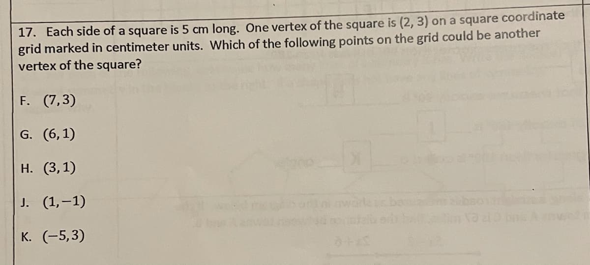 17. Each side of a square is 5 cm long. One vertex of the square is (2, 3) on a square coordinate
grid marked in centimeter units. Which of the following points on the grid could be another
vertex of the square?
F. (7,3)
G. (6,1)
Н. (3,1)
J. (1,-1)
К. (-5,3)
