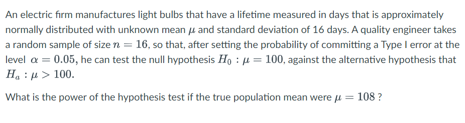 An electric firm manufactures light bulbs that have a lifetime measured in days that is approximately
normally distributed with unknown mean μ and standard deviation of 16 days. A quality engineer takes
a random sample of size n = 16, so that, after setting the probability of committing a Type I error at the
level α = 0.05, he can test the null hypothesis Hoμ = 100, against the alternative hypothesis that
Ha : μ > 100.
==
What is the power of the hypothesis test if the true population mean were μ
=
108 ?