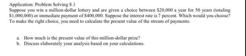 Application: Problem Solving 8.1
Suppose you win a million-dollar lottery and are given a choice between $20,000 a year for 50 years (totaling
S1,000,000) or immediate payment of S400,000. Suppose the interest rate is 7 percent. Which would you choose?
To make the right choice, you need to calculate the present value of the stream of payments.
a. How much is the present value of this million-dollar prize?
b. Discuss elaborately your analysis based on your calculations.
