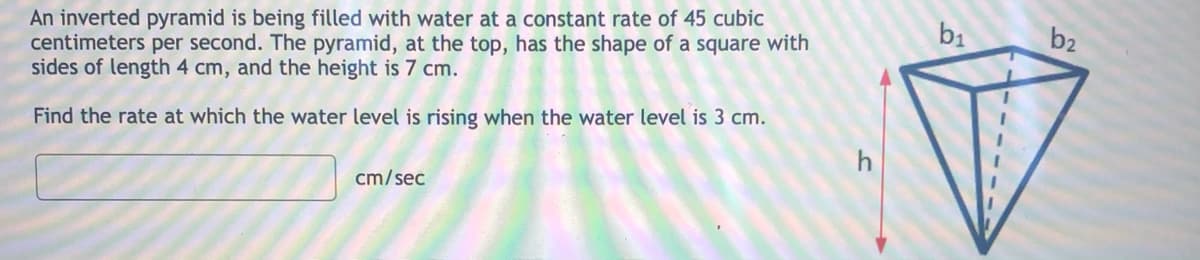 An inverted pyramid is being filled with water at a constant rate of 45 cubic
centimeters per second. The pyramid, at the top, has the shape of a square with
sides of length 4 cm, and the height is 7 cm.
b1
b2
Find the rate at which the water level is rising when the water level is 3 cm.
h
cm/sec
