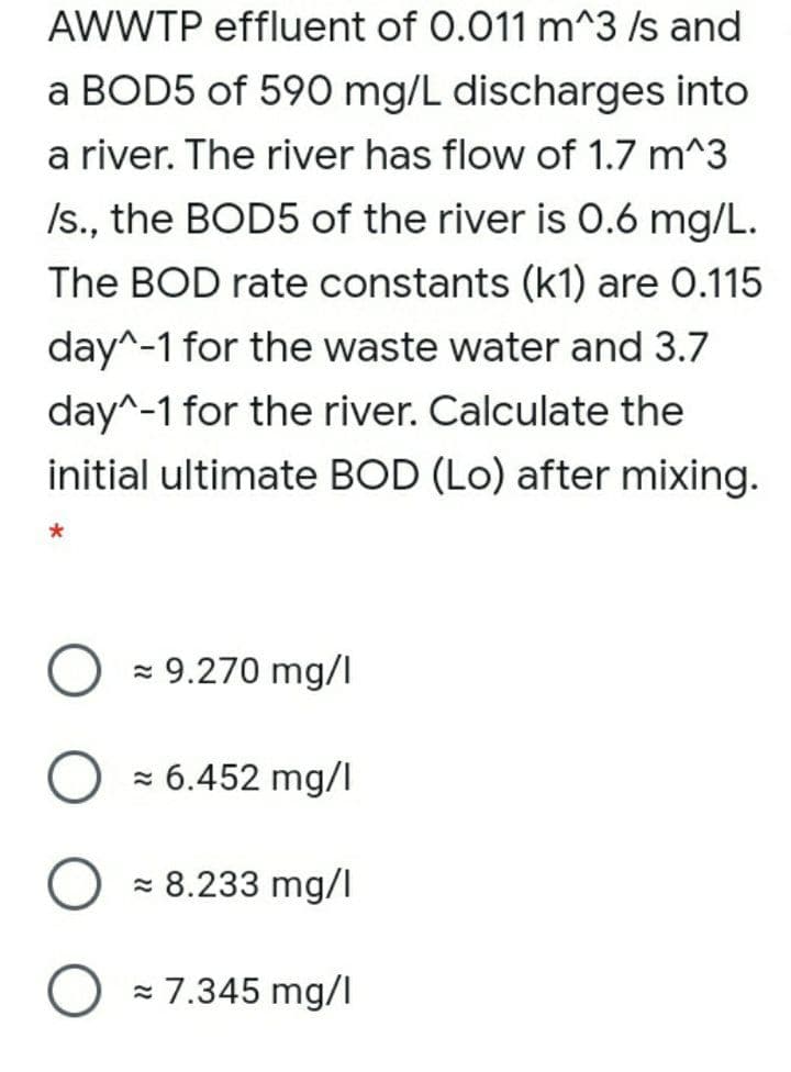 AWWTP effluent of 0.011 m^3 /s and
a BOD5 of 590O mg/L discharges into
a river. The river has flow of 1.7 m^3
Is., the BOD5 of the river is 0.6 mg/L.
The BOD rate constants (k1) are 0.115
day^-1 for the waste water and 3.7
day^-1 for the river. Calculate the
initial ultimate BOD (Lo) after mixing.
z 9.270 mg/I
z 6.452 mg/I
- 8.233 mg/l
z 7.345 mg/I
