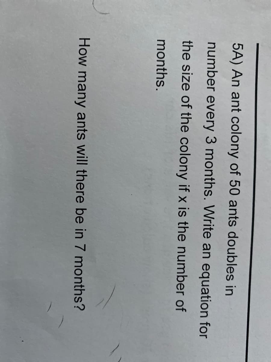 5A) An ant colony of 50 ants doubles in
number every 3 months. Write an equation for
the size of the colony if x is the number of
months.
How many ants will there be in 7 months?

