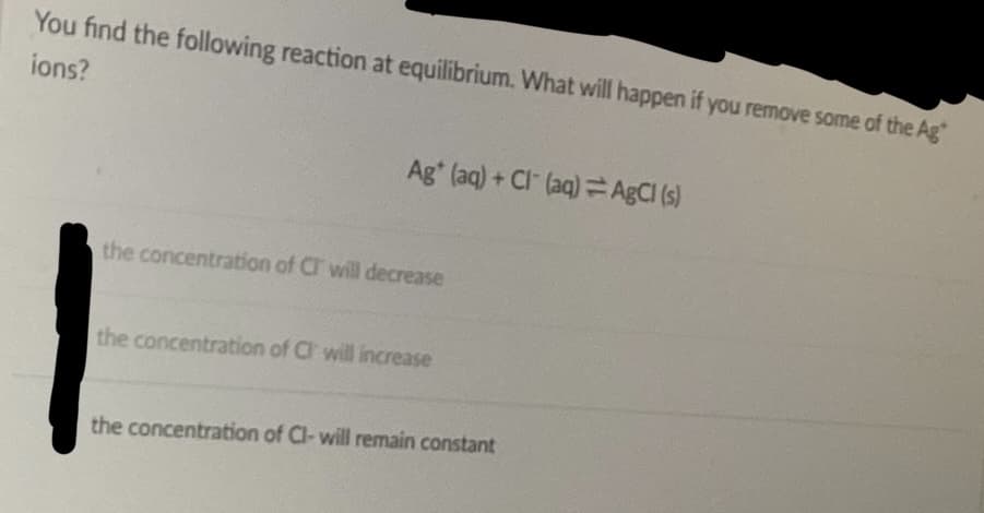 You find the following reaction at equilibrium. What will happen if you remove some of the Ag
ions?
Ag (aq) + Cl(aq) AgCl (s)
the concentration of CI will decrease
the concentration of CI will increase
the concentration of Cl- will remain constant