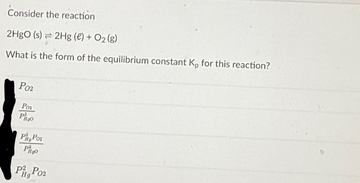 Consider the reaction
2HgO (s) 2Hg (e) + O₂(g)
1
What is the form of the equilibrium constant Kp for this reaction?
Poz
Роз
PH₂O
P Poz
Po
Pig Po₂