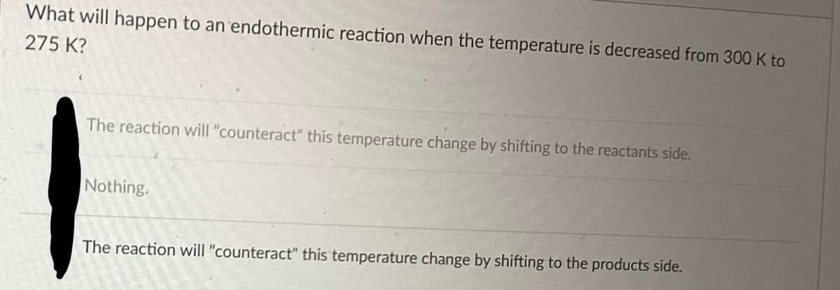 What will happen to an endothermic reaction when the temperature is decreased from 300 K to
275 K?
The reaction will "counteract" this temperature change by shifting to the reactants side.
Nothing.
The reaction will "counteract" this temperature change by shifting to the products side.